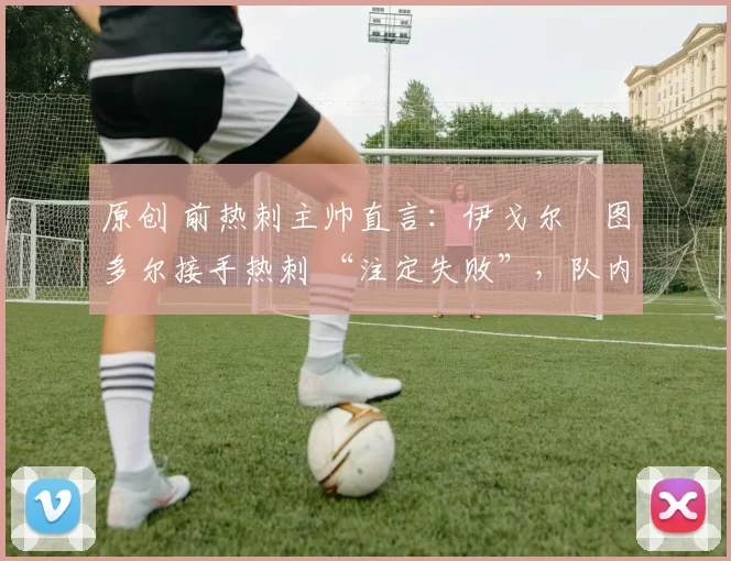 原创 前热刺主帅直言:伊戈尔・图多尔接手热刺 “注定失败”,队内氛围 “ toxic 至极”