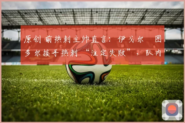 原创 前热刺主帅直言:伊戈尔・图多尔接手热刺 “注定失败”,队内氛围 “ toxic 至极”
