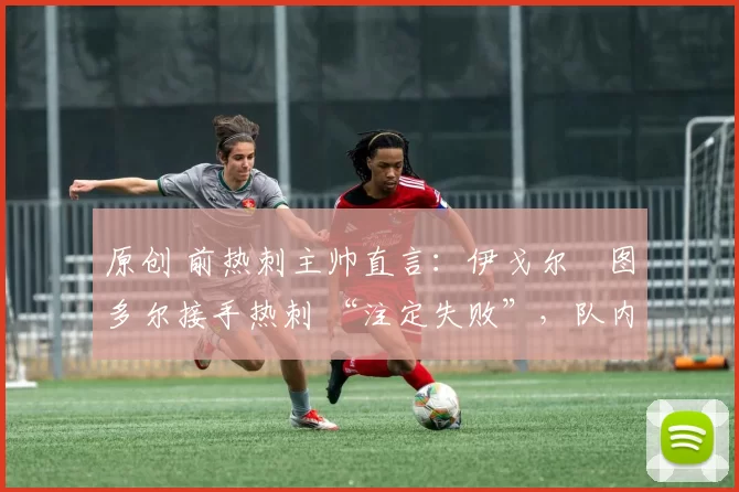 原创 前热刺主帅直言:伊戈尔・图多尔接手热刺 “注定失败”,队内氛围 “ toxic 至极”