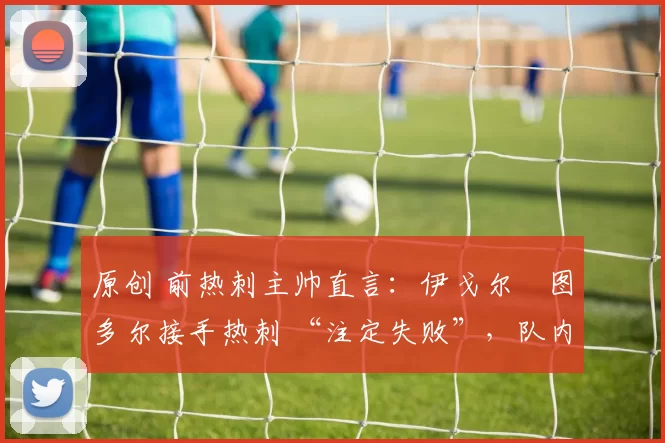 原创 前热刺主帅直言：伊戈尔・图多尔接手热刺 “注定失败”，队内氛围 “ toxic 至极”