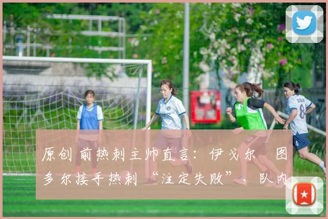 原创 前热刺主帅直言:伊戈尔・图多尔接手热刺 “注定失败”,队内氛围 “ toxic 至极”