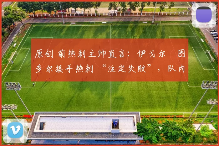 原创 前热刺主帅直言:伊戈尔・图多尔接手热刺 “注定失败”,队内氛围 “ toxic 至极”