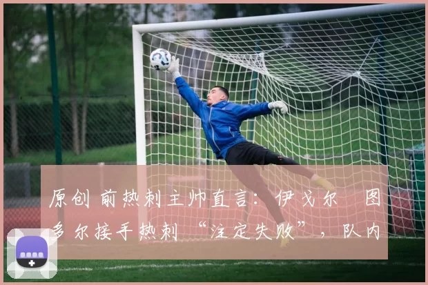 原创 前热刺主帅直言:伊戈尔・图多尔接手热刺 “注定失败”,队内氛围 “ toxic 至极”