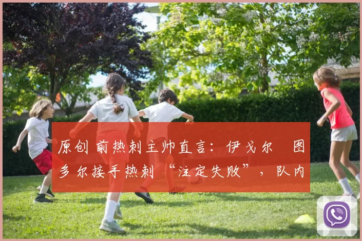 原创 前热刺主帅直言:伊戈尔・图多尔接手热刺 “注定失败”,队内氛围 “ toxic 至极”