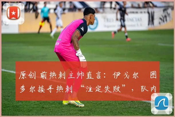 原创 前热刺主帅直言:伊戈尔・图多尔接手热刺 “注定失败”,队内氛围 “ toxic 至极”