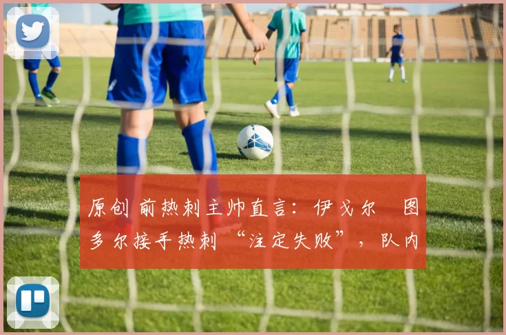 原创 前热刺主帅直言:伊戈尔・图多尔接手热刺 “注定失败”,队内氛围 “ toxic 至极”