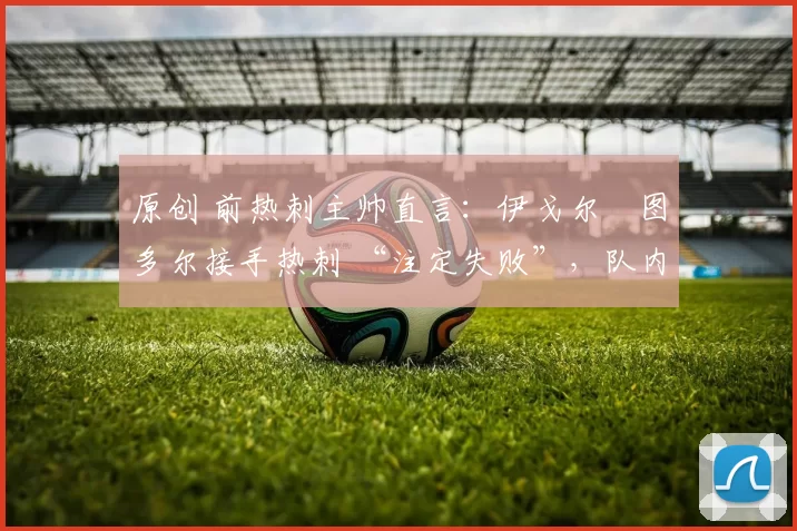 原创 前热刺主帅直言:伊戈尔・图多尔接手热刺 “注定失败”,队内氛围 “ toxic 至极”