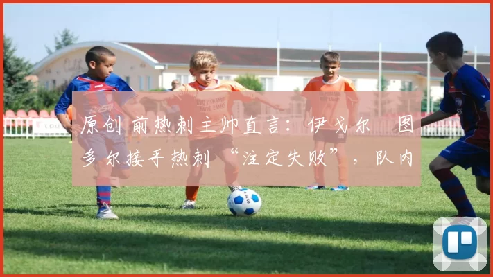 原创 前热刺主帅直言:伊戈尔・图多尔接手热刺 “注定失败”,队内氛围 “ toxic 至极”