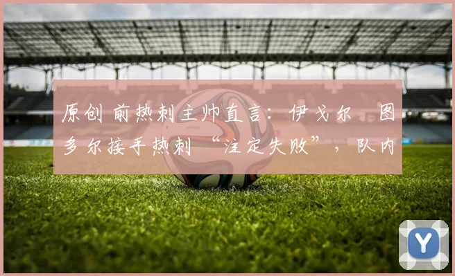 原创 前热刺主帅直言:伊戈尔・图多尔接手热刺 “注定失败”,队内氛围 “ toxic 至极”