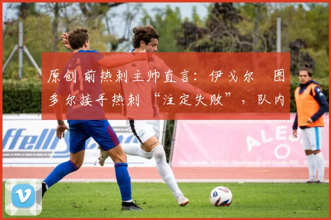 原创 前热刺主帅直言:伊戈尔・图多尔接手热刺 “注定失败”,队内氛围 “ toxic 至极”