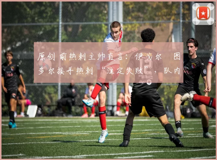 原创 前热刺主帅直言:伊戈尔・图多尔接手热刺 “注定失败”,队内氛围 “ toxic 至极”