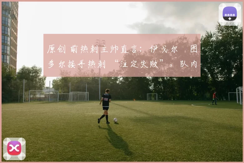 原创 前热刺主帅直言:伊戈尔・图多尔接手热刺 “注定失败”,队内氛围 “ toxic 至极”