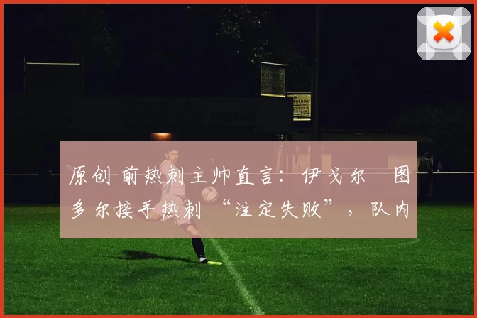 原创 前热刺主帅直言:伊戈尔・图多尔接手热刺 “注定失败”,队内氛围 “ toxic 至极”