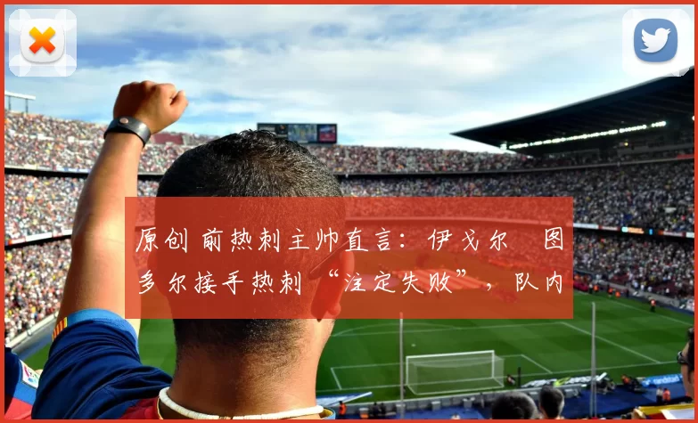 原创 前热刺主帅直言:伊戈尔・图多尔接手热刺 “注定失败”,队内氛围 “ toxic 至极”