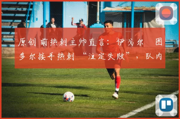 原创 前热刺主帅直言:伊戈尔・图多尔接手热刺 “注定失败”,队内氛围 “ toxic 至极”