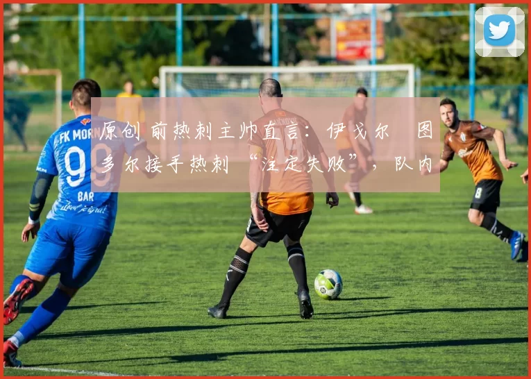 原创 前热刺主帅直言:伊戈尔・图多尔接手热刺 “注定失败”,队内氛围 “ toxic 至极”