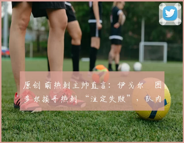 原创 前热刺主帅直言:伊戈尔・图多尔接手热刺 “注定失败”,队内氛围 “ toxic 至极”