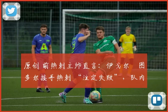 原创 前热刺主帅直言:伊戈尔・图多尔接手热刺 “注定失败”,队内氛围 “ toxic 至极”