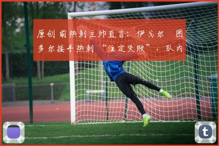 原创 前热刺主帅直言:伊戈尔・图多尔接手热刺 “注定失败”,队内氛围 “ toxic 至极”