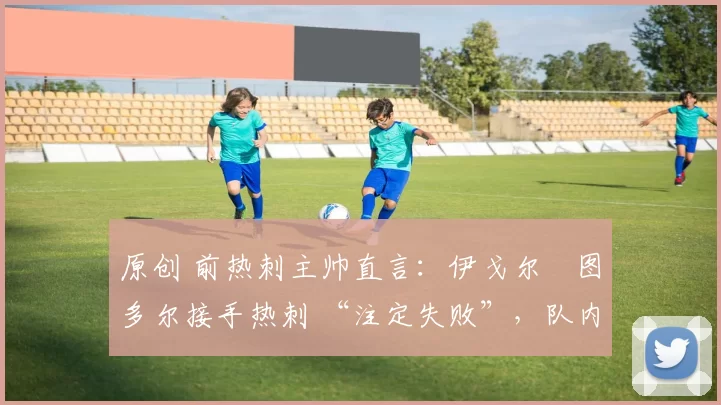 原创 前热刺主帅直言:伊戈尔・图多尔接手热刺 “注定失败”,队内氛围 “ toxic 至极”