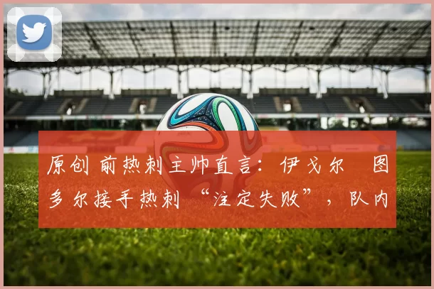 原创 前热刺主帅直言：伊戈尔・图多尔接手热刺 “注定失败”，队内氛围 “ toxic 至极”