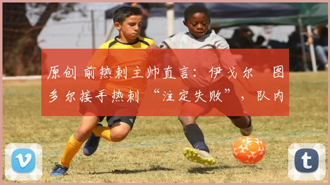 原创 前热刺主帅直言:伊戈尔・图多尔接手热刺 “注定失败”,队内氛围 “ toxic 至极”