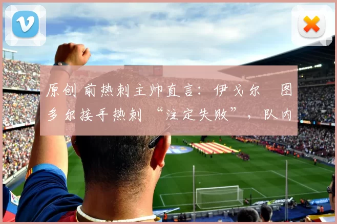 原创 前热刺主帅直言:伊戈尔・图多尔接手热刺 “注定失败”,队内氛围 “ toxic 至极”