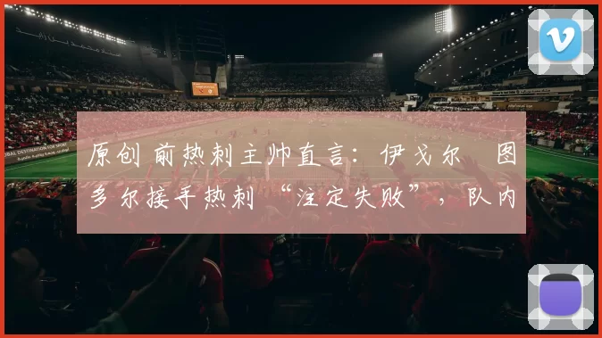 原创 前热刺主帅直言:伊戈尔・图多尔接手热刺 “注定失败”,队内氛围 “ toxic 至极”