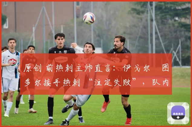原创 前热刺主帅直言:伊戈尔・图多尔接手热刺 “注定失败”,队内氛围 “ toxic 至极”