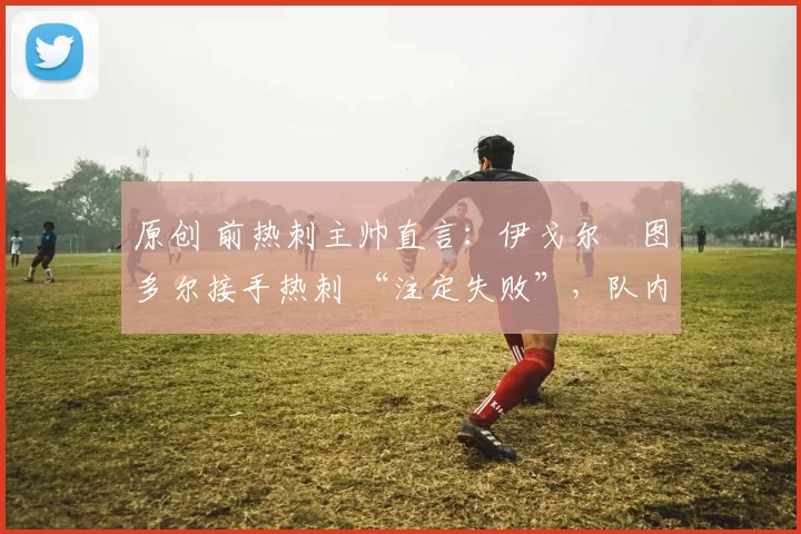 原创 前热刺主帅直言：伊戈尔・图多尔接手热刺 “注定失败”，队内氛围 “ toxic 至极”