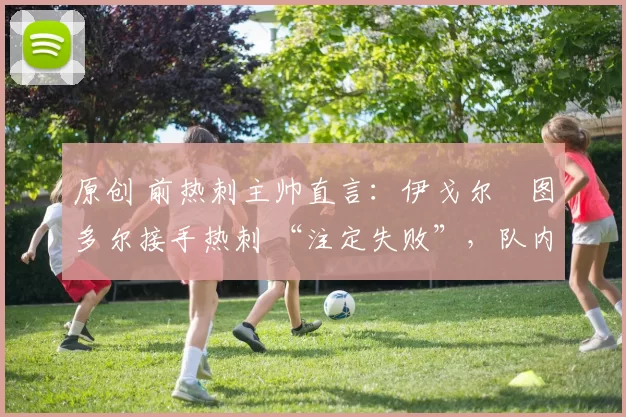 原创 前热刺主帅直言：伊戈尔・图多尔接手热刺 “注定失败”，队内氛围 “ toxic 至极”