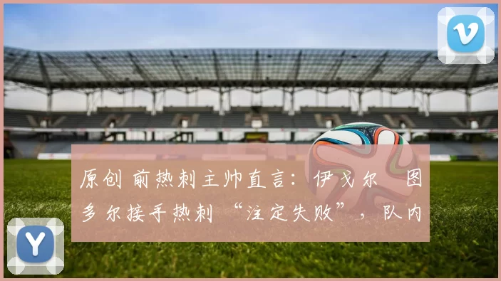 原创 前热刺主帅直言:伊戈尔・图多尔接手热刺 “注定失败”,队内氛围 “ toxic 至极”