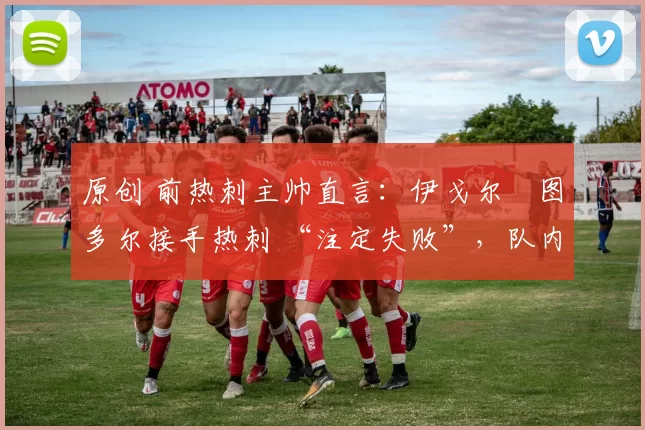 原创 前热刺主帅直言：伊戈尔・图多尔接手热刺 “注定失败”，队内氛围 “ toxic 至极”