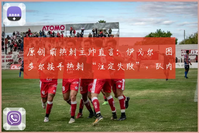 原创 前热刺主帅直言:伊戈尔・图多尔接手热刺 “注定失败”,队内氛围 “ toxic 至极”