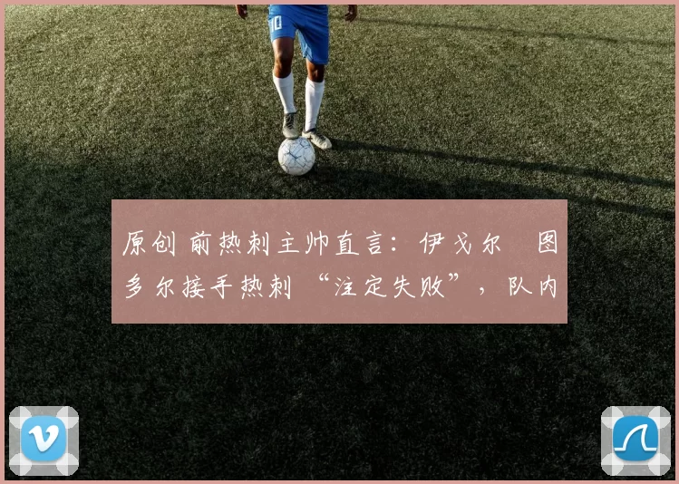 原创 前热刺主帅直言：伊戈尔・图多尔接手热刺 “注定失败”，队内氛围 “ toxic 至极”