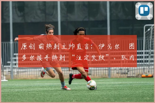 原创 前热刺主帅直言:伊戈尔・图多尔接手热刺 “注定失败”,队内氛围 “ toxic 至极”