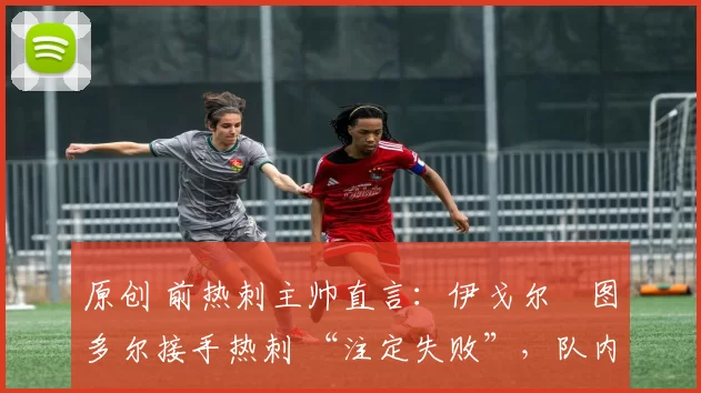 原创 前热刺主帅直言:伊戈尔・图多尔接手热刺 “注定失败”,队内氛围 “ toxic 至极”