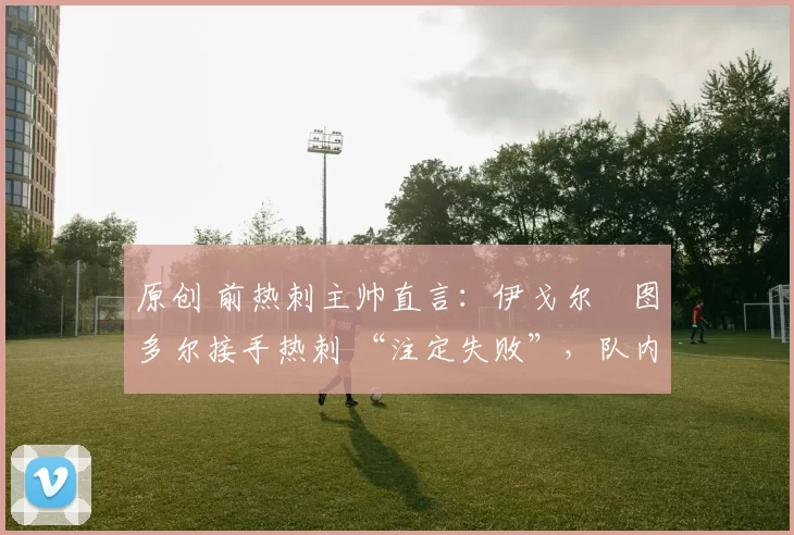 原创 前热刺主帅直言:伊戈尔・图多尔接手热刺 “注定失败”,队内氛围 “ toxic 至极”