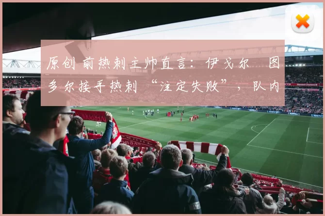 原创 前热刺主帅直言：伊戈尔・图多尔接手热刺 “注定失败”，队内氛围 “ toxic 至极”