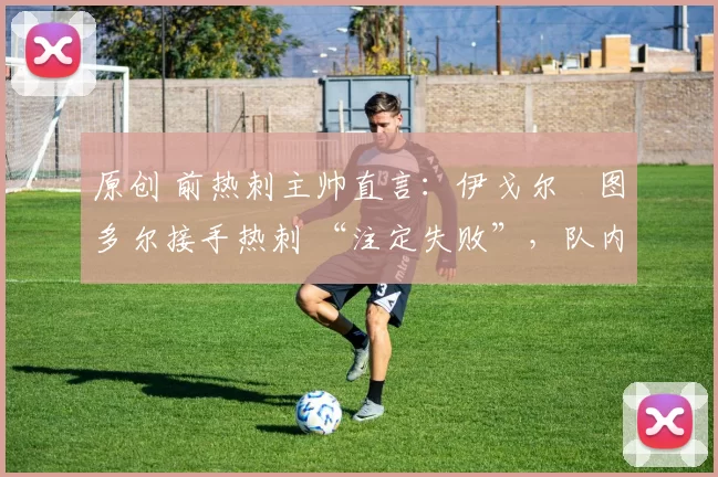 原创 前热刺主帅直言:伊戈尔・图多尔接手热刺 “注定失败”,队内氛围 “ toxic 至极”