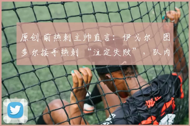 原创 前热刺主帅直言:伊戈尔・图多尔接手热刺 “注定失败”,队内氛围 “ toxic 至极”