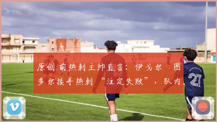 原创 前热刺主帅直言：伊戈尔・图多尔接手热刺 “注定失败”，队内氛围 “ toxic 至极”