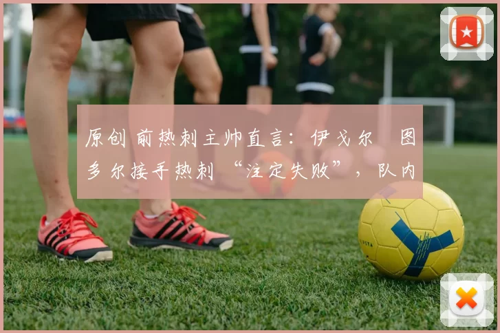 原创 前热刺主帅直言:伊戈尔・图多尔接手热刺 “注定失败”,队内氛围 “ toxic 至极”