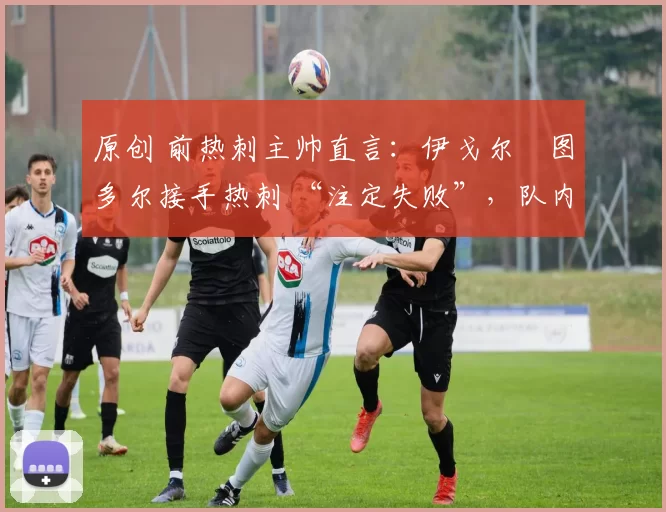 原创 前热刺主帅直言：伊戈尔・图多尔接手热刺 “注定失败”，队内氛围 “ toxic 至极”