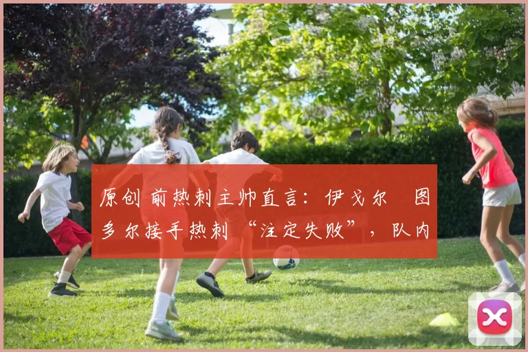 原创 前热刺主帅直言:伊戈尔・图多尔接手热刺 “注定失败”,队内氛围 “ toxic 至极”