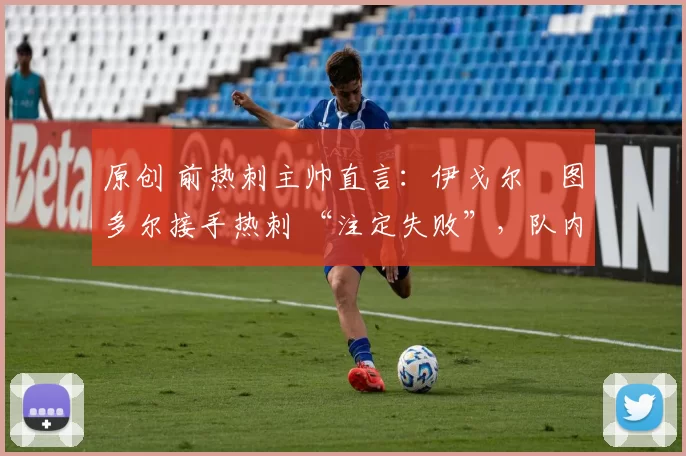 原创 前热刺主帅直言:伊戈尔・图多尔接手热刺 “注定失败”,队内氛围 “ toxic 至极”