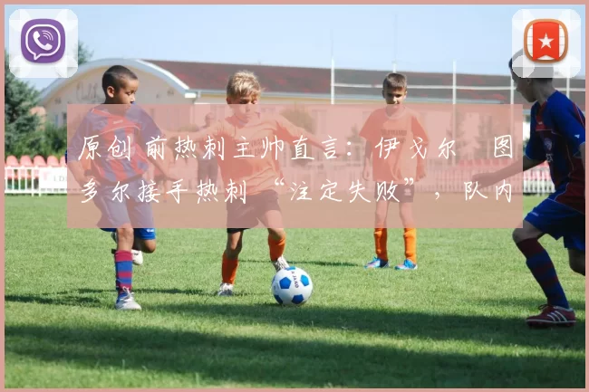 原创 前热刺主帅直言:伊戈尔・图多尔接手热刺 “注定失败”,队内氛围 “ toxic 至极”