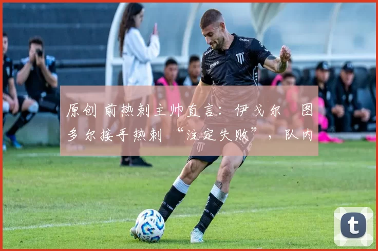 原创 前热刺主帅直言:伊戈尔・图多尔接手热刺 “注定失败”,队内氛围 “ toxic 至极”