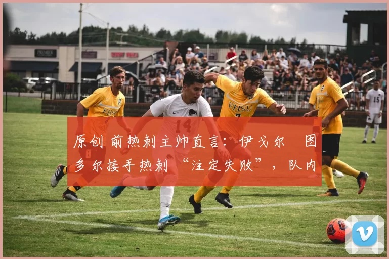 原创 前热刺主帅直言：伊戈尔・图多尔接手热刺 “注定失败”，队内氛围 “ toxic 至极”