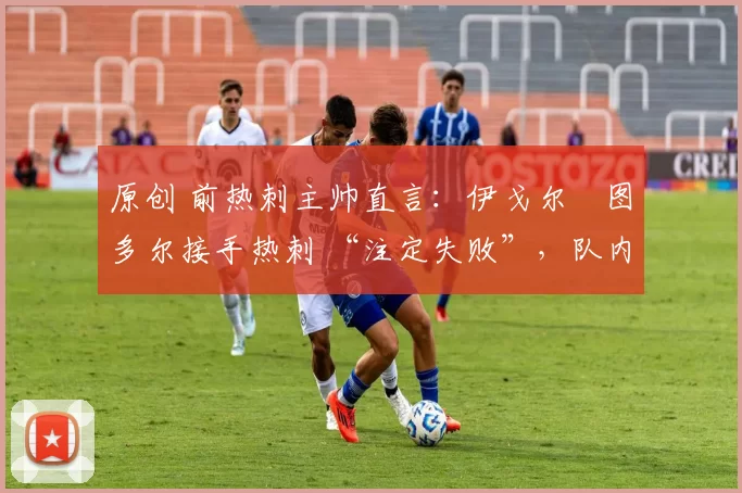 原创 前热刺主帅直言:伊戈尔・图多尔接手热刺 “注定失败”,队内氛围 “ toxic 至极”